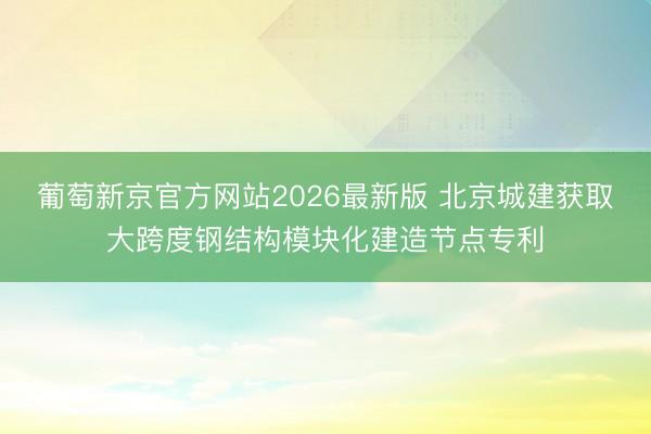 葡萄新京官方网站2026最新版 北京城建获取大跨度钢结构模块化建造节点专利