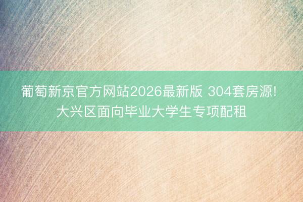 葡萄新京官方网站2026最新版 304套房源! 大兴区面向毕业大学生专项配租
