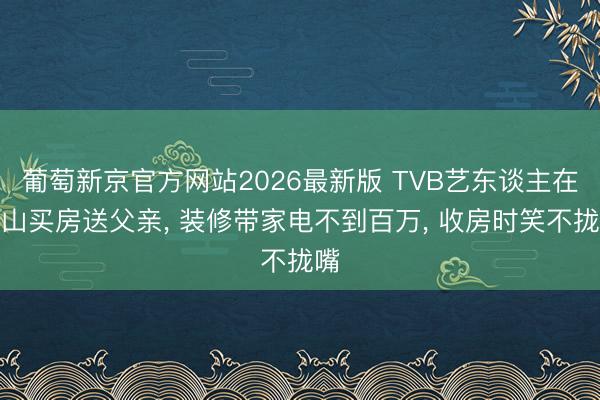 葡萄新京官方网站2026最新版 TVB艺东谈主在中山买房送父亲， 装修带家电不到百万， 收房时笑不拢嘴