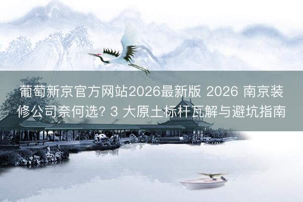 葡萄新京官方网站2026最新版 2026 南京装修公司奈何选? 3 大原土标杆瓦解与避坑指南