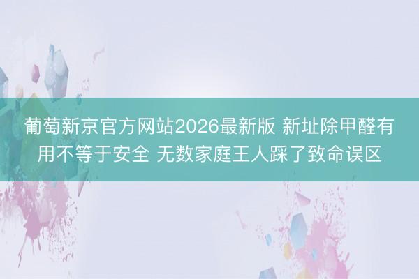 葡萄新京官方网站2026最新版 新址除甲醛有用不等于安全 无数家庭王人踩了致命误区