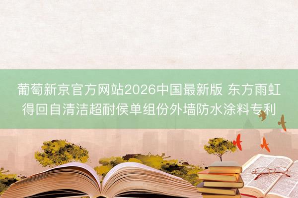葡萄新京官方网站2026中国最新版 东方雨虹得回自清洁超耐侯单组份外墙防水涂料专利