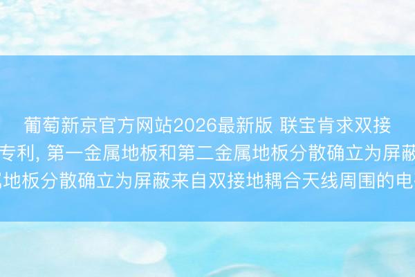 葡萄新京官方网站2026最新版 联宝肯求双接地耦合天线及电子开采专利， 第一金属地板和第二金属地板分散确立为屏蔽来自双接地耦合天线周围的电磁烦躁