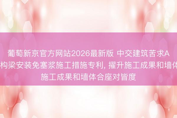 葡萄新京官方网站2026最新版 中交建筑苦求ALC墙板与结构梁安装免塞浆施工措施专利， 擢升施工成果和墙体合座对皆度