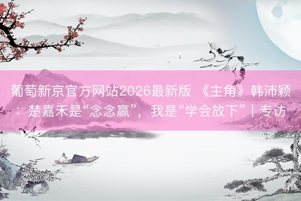 葡萄新京官方网站2026最新版 《主角》韩沛颖：楚嘉禾是“念念赢”，我是“学会放下”丨专访
