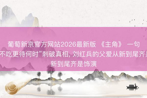 葡萄新京官方网站2026最新版 《主角》 一句“此时不吃更待何时”刺破真相， 刘红兵的父爱从新到尾齐是饰演