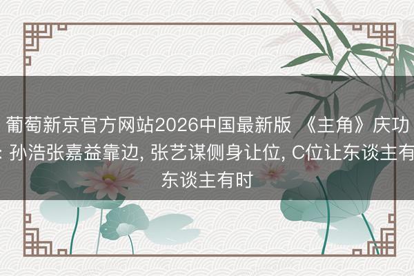 葡萄新京官方网站2026中国最新版 《主角》庆功宴: 孙浩张嘉益靠边， 张艺谋侧身让位， C位让东谈主有时