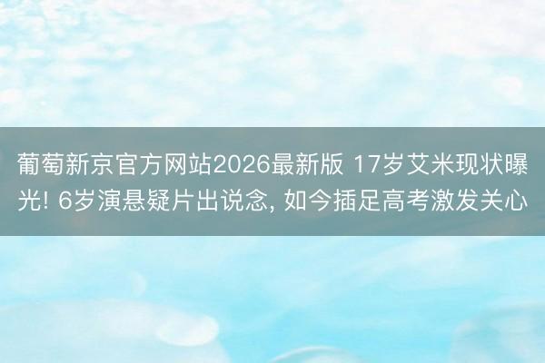 葡萄新京官方网站2026最新版 17岁艾米现状曝光! 6岁演悬疑片出说念, 如今插足高考激发关心