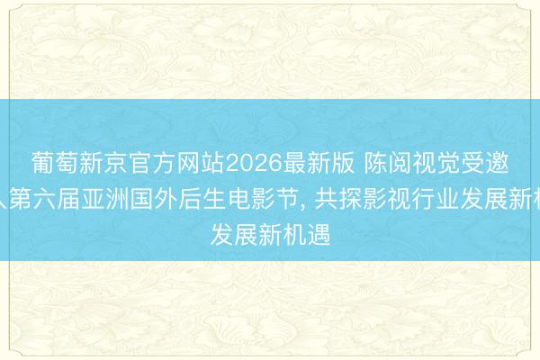葡萄新京官方网站2026最新版 陈阅视觉受邀进入第六届亚洲国外后生电影节， 共探影视行业发展新机遇