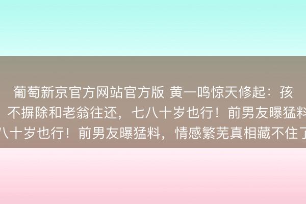葡萄新京官方网站官方版 黄一鸣惊天修起：孩子100%是王想聪的，不摒除和老翁往还，七八十岁也行！前男友曝猛料，情感繁芜真相藏不住了