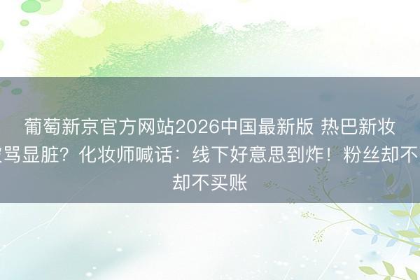 葡萄新京官方网站2026中国最新版 热巴新妆容被骂显脏？化妆师喊话：线下好意思到炸！粉丝却不买账