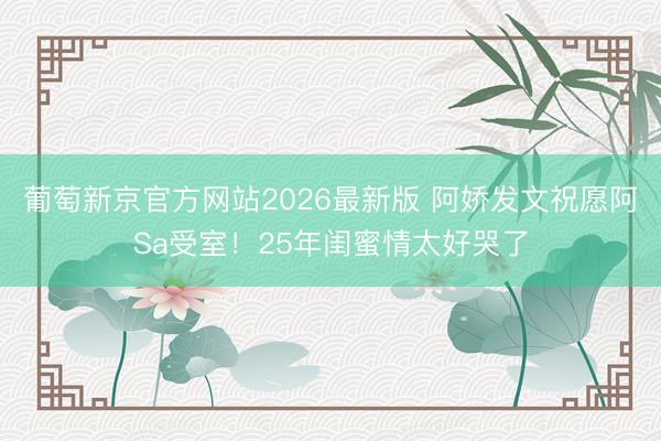 葡萄新京官方网站2026最新版 阿娇发文祝愿阿Sa受室！25年闺蜜情太好哭了