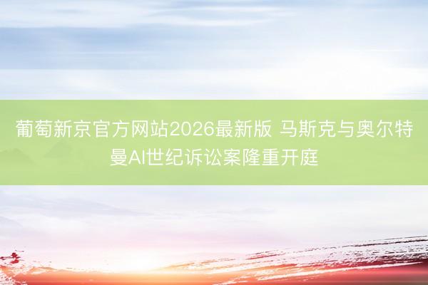 葡萄新京官方网站2026最新版 马斯克与奥尔特曼AI世纪诉讼案隆重开庭