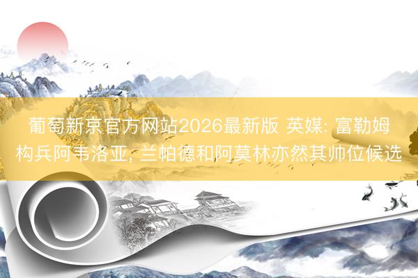 葡萄新京官方网站2026最新版 英媒: 富勒姆构兵阿韦洛亚， 兰帕德和阿莫林亦然其帅位候选
