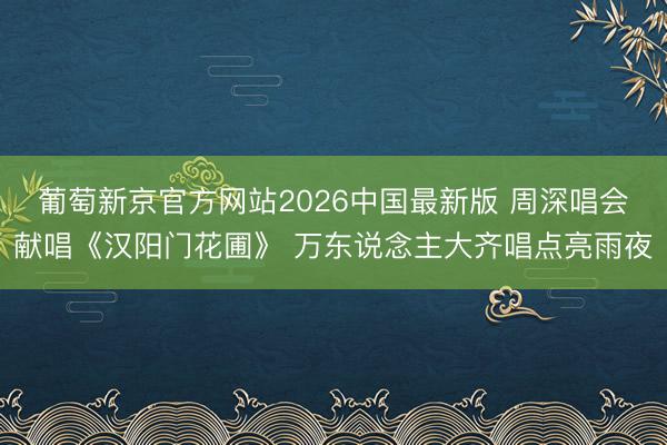 葡萄新京官方网站2026中国最新版 周深唱会献唱《汉阳门花圃》 万东说念主大齐唱点亮雨夜