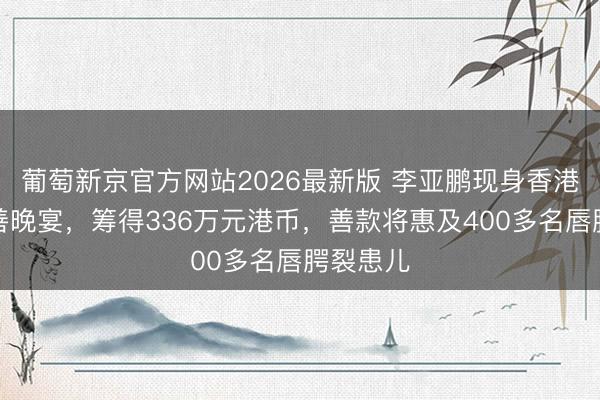 葡萄新京官方网站2026最新版 李亚鹏现身香港嫣然慈善晚宴，筹得336万元港币，善款将惠及400多名唇腭裂患儿