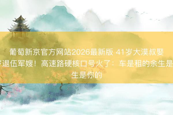 葡萄新京官方网站2026最新版 41岁大漠叔娶30岁退伍军嫂！高速路硬核口号火了：车是租的余生是你的