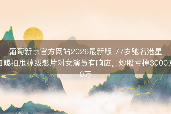 葡萄新京官方网站2026最新版 77岁驰名港星自曝拍甩掉级影片对女演员有响应，炒股亏掉3000万