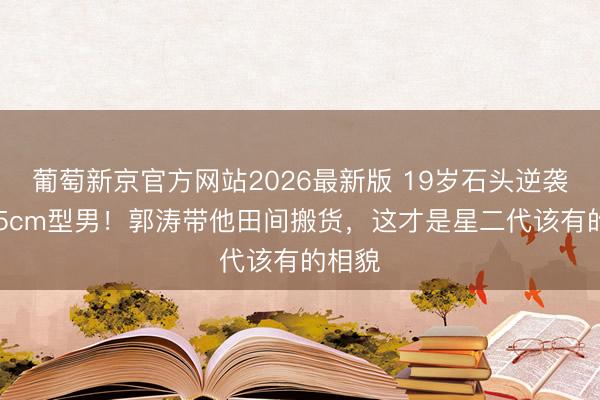 葡萄新京官方网站2026最新版 19岁石头逆袭成185cm型男！郭涛带他田间搬货，这才是星二代该有的相貌