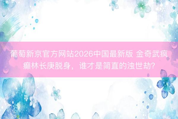 葡萄新京官方网站2026中国最新版 金奇武疯癫林长庚脱身，谁才是简直的浊世劫？
