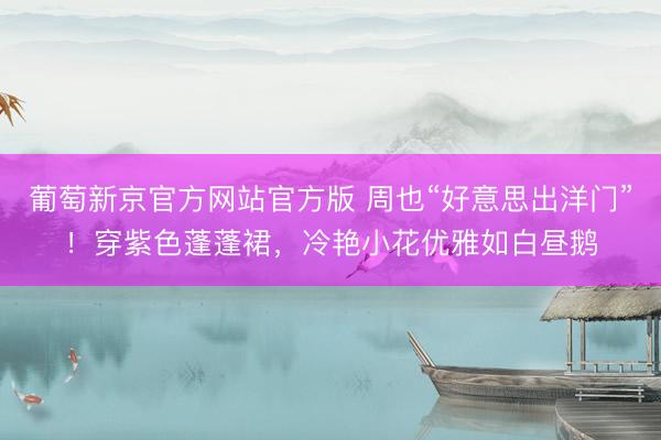 葡萄新京官方网站官方版 周也“好意思出洋门”！穿紫色蓬蓬裙，冷艳小花优雅如白昼鹅