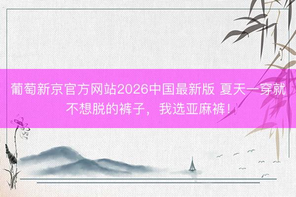 葡萄新京官方网站2026中国最新版 夏天一穿就不想脱的裤子，我选亚麻裤！