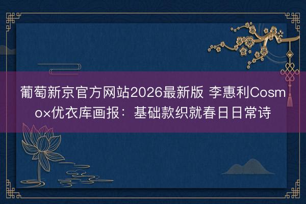 葡萄新京官方网站2026最新版 李惠利Cosmo×优衣库画报：基础款织就春日日常诗