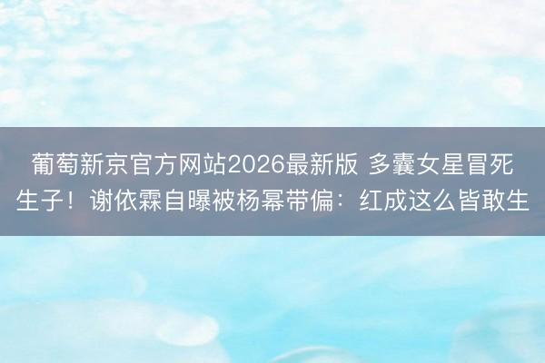 葡萄新京官方网站2026最新版 多囊女星冒死生子！谢依霖自曝被杨幂带偏：红成这么皆敢生