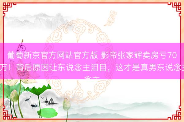 葡萄新京官方网站官方版 影帝张家辉卖房亏700万！背后原因让东说念主泪目，这才是真男东说念主