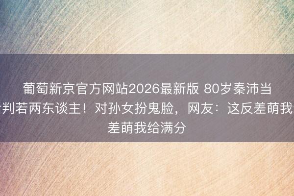 葡萄新京官方网站2026最新版 80岁秦沛当爷爷后判若两东谈主！对孙女扮鬼脸，网友：这反差萌我给满分