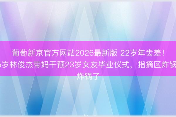 葡萄新京官方网站2026最新版 22岁年齿差！45岁林俊杰带妈干预23岁女友毕业仪式，指摘区炸锅了