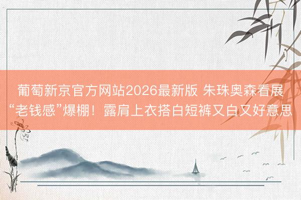 葡萄新京官方网站2026最新版 朱珠奥森看展“老钱感”爆棚！露肩上衣搭白短裤又白又好意思