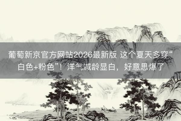 葡萄新京官方网站2026最新版 这个夏天多穿“白色+粉色”！洋气减龄显白，好意思爆了