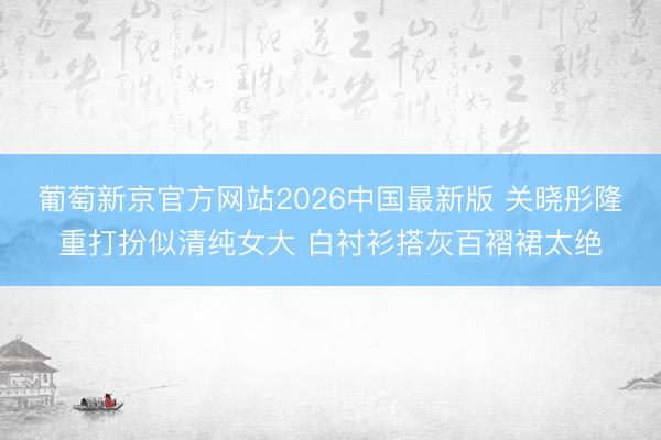 葡萄新京官方网站2026中国最新版 关晓彤隆重打扮似清纯女大 白衬衫搭灰百褶裙太绝