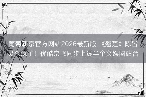 葡萄新京官方网站2026最新版 《翘楚》陈皆灵杀疯了！优酷奈飞同步上线半个文娱圈站台