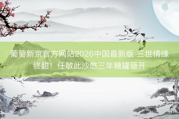 葡萄新京官方网站2026中国最新版 三世情缘终甜！任敏此沙憋三年糖罐砸开