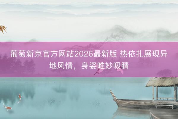 葡萄新京官方网站2026最新版 热依扎展现异地风情，身姿唯妙吸睛
