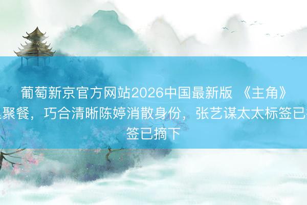 葡萄新京官方网站2026中国最新版 《主角》暗里聚餐，巧合清晰陈婷消散身份，张艺谋太太标签已摘下