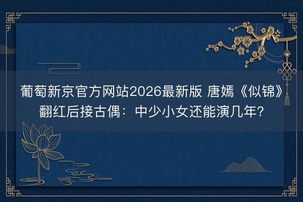 葡萄新京官方网站2026最新版 唐嫣《似锦》翻红后接古偶:中少小女还能演几年?