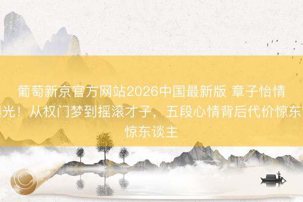 葡萄新京官方网站2026中国最新版 章子怡情史曝光！从权门梦到摇滚才子，五段心情背后代价惊东谈主