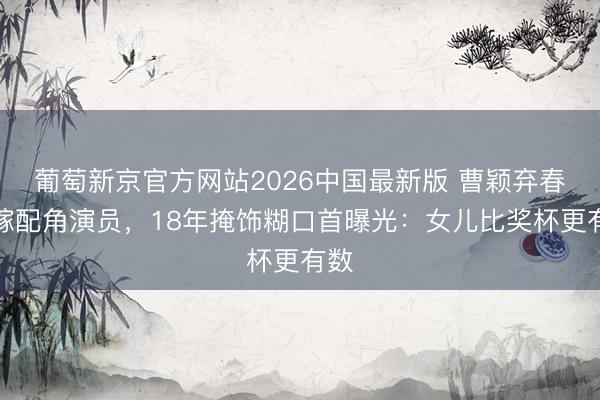 葡萄新京官方网站2026中国最新版 曹颖弃春晚嫁配角演员，18年掩饰糊口首曝光：女儿比奖杯更有数