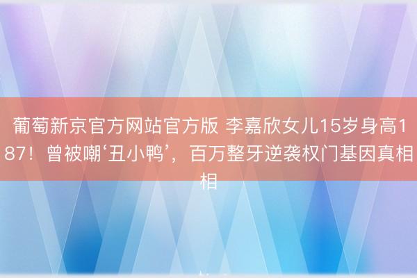 葡萄新京官方网站官方版 李嘉欣女儿15岁身高187！曾被嘲‘丑小鸭’，百万整牙逆袭权门基因真相