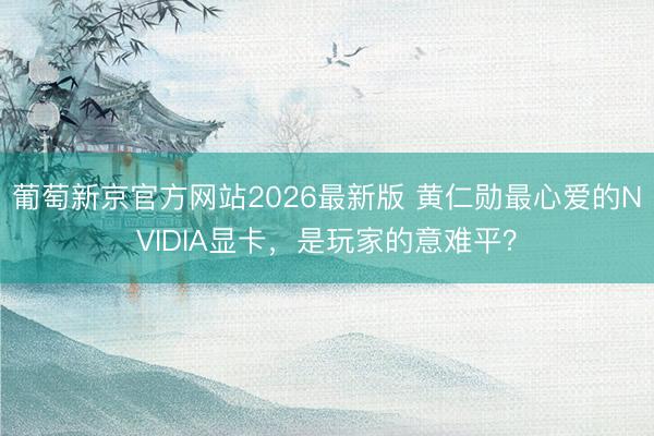 葡萄新京官方网站2026最新版 黄仁勋最心爱的NVIDIA显卡,是玩家的意难平?