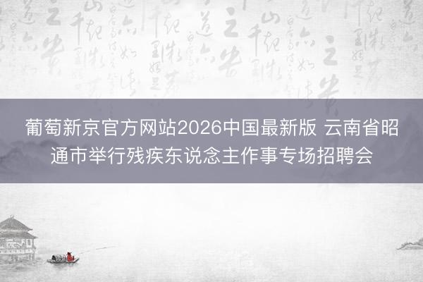 葡萄新京官方网站2026中国最新版 云南省昭通市举行残疾东说念主作事专场招聘会