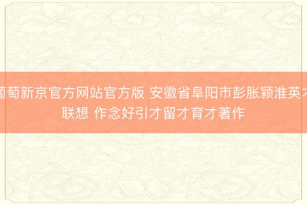 葡萄新京官方网站官方版 安徽省阜阳市彭胀颍淮英才联想 作念好引才留才育才著作