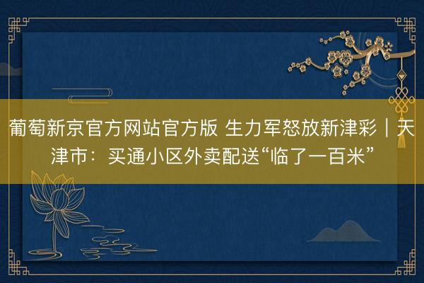 葡萄新京官方网站官方版 生力军怒放新津彩｜天津市：买通小区外卖配送“临了一百米”