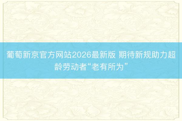 葡萄新京官方网站2026最新版 期待新规助力超龄劳动者“老有所为”