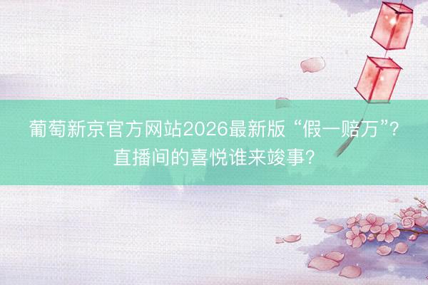 葡萄新京官方网站2026最新版 “假一赔万”？直播间的喜悦谁来竣事？