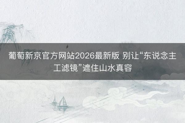 葡萄新京官方网站2026最新版 别让“东说念主工滤镜”遮住山水真容