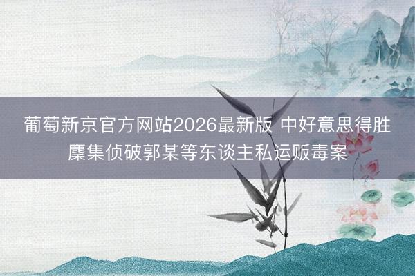 葡萄新京官方网站2026最新版 中好意思得胜麇集侦破郭某等东谈主私运贩毒案